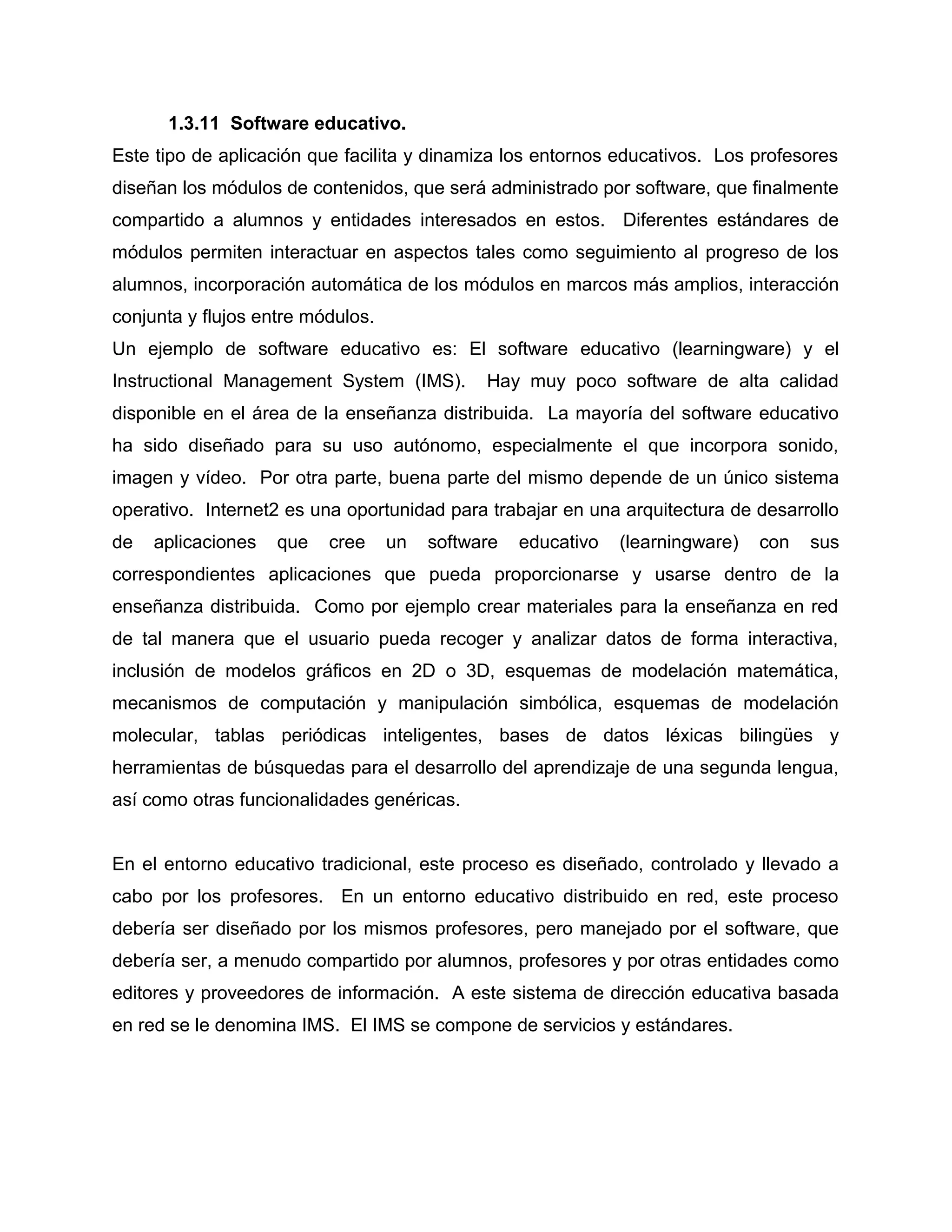 1.3.11 Software educativo.
Este tipo de aplicación que facilita y dinamiza los entornos educativos. Los profesores
diseñan los módulos de contenidos, que será administrado por software, que finalmente
compartido a alumnos y entidades interesados en estos. Diferentes estándares de
módulos permiten interactuar en aspectos tales como seguimiento al progreso de los
alumnos, incorporación automática de los módulos en marcos más amplios, interacción
conjunta y flujos entre módulos.
Un ejemplo de software educativo es: El software educativo (learningware) y el
Instructional Management System (IMS). Hay muy poco software de alta calidad
disponible en el área de la enseñanza distribuida. La mayoría del software educativo
ha sido diseñado para su uso autónomo, especialmente el que incorpora sonido,
imagen y vídeo. Por otra parte, buena parte del mismo depende de un único sistema
operativo. Internet2 es una oportunidad para trabajar en una arquitectura de desarrollo
de aplicaciones que cree un software educativo (learningware) con sus
correspondientes aplicaciones que pueda proporcionarse y usarse dentro de la
enseñanza distribuida. Como por ejemplo crear materiales para la enseñanza en red
de tal manera que el usuario pueda recoger y analizar datos de forma interactiva,
inclusión de modelos gráficos en 2D o 3D, esquemas de modelación matemática,
mecanismos de computación y manipulación simbólica, esquemas de modelación
molecular, tablas periódicas inteligentes, bases de datos léxicas bilingües y
herramientas de búsquedas para el desarrollo del aprendizaje de una segunda lengua,
así como otras funcionalidades genéricas.
En el entorno educativo tradicional, este proceso es diseñado, controlado y llevado a
cabo por los profesores. En un entorno educativo distribuido en red, este proceso
debería ser diseñado por los mismos profesores, pero manejado por el software, que
debería ser, a menudo compartido por alumnos, profesores y por otras entidades como
editores y proveedores de información. A este sistema de dirección educativa basada
en red se le denomina IMS. El IMS se compone de servicios y estándares.
 
