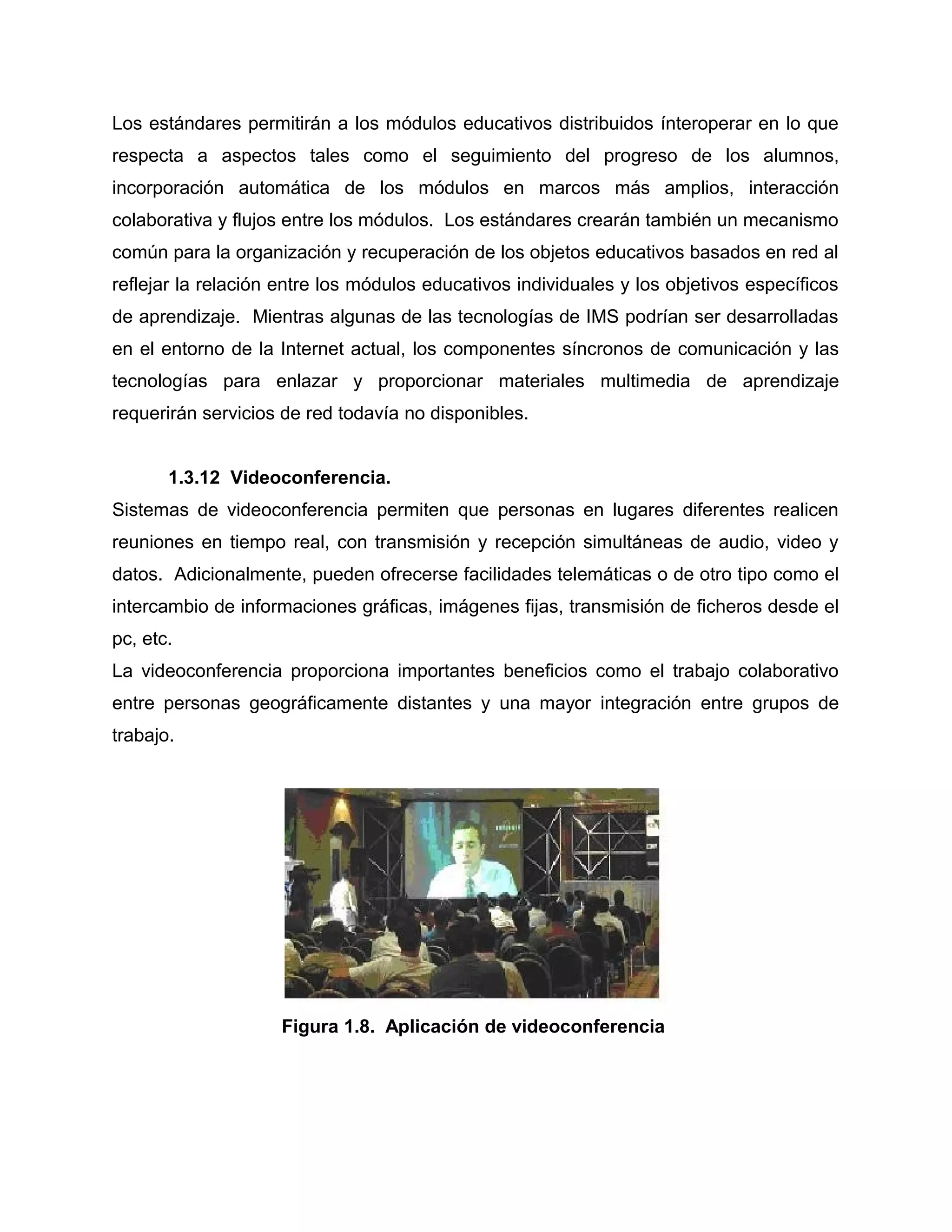 Los estándares permitirán a los módulos educativos distribuidos ínteroperar en lo que
respecta a aspectos tales como el seguimiento del progreso de los alumnos,
incorporación automática de los módulos en marcos más amplios, interacción
colaborativa y flujos entre los módulos. Los estándares crearán también un mecanismo
común para la organización y recuperación de los objetos educativos basados en red al
reflejar la relación entre los módulos educativos individuales y los objetivos específicos
de aprendizaje. Mientras algunas de las tecnologías de IMS podrían ser desarrolladas
en el entorno de la Internet actual, los componentes síncronos de comunicación y las
tecnologías para enlazar y proporcionar materiales multimedia de aprendizaje
requerirán servicios de red todavía no disponibles.
1.3.12 Videoconferencia.
Sistemas de videoconferencia permiten que personas en lugares diferentes realicen
reuniones en tiempo real, con transmisión y recepción simultáneas de audio, video y
datos. Adicionalmente, pueden ofrecerse facilidades telemáticas o de otro tipo como el
intercambio de informaciones gráficas, imágenes fijas, transmisión de ficheros desde el
pc, etc.
La videoconferencia proporciona importantes beneficios como el trabajo colaborativo
entre personas geográficamente distantes y una mayor integración entre grupos de
trabajo.
Figura 1.8. Aplicación de videoconferencia
 