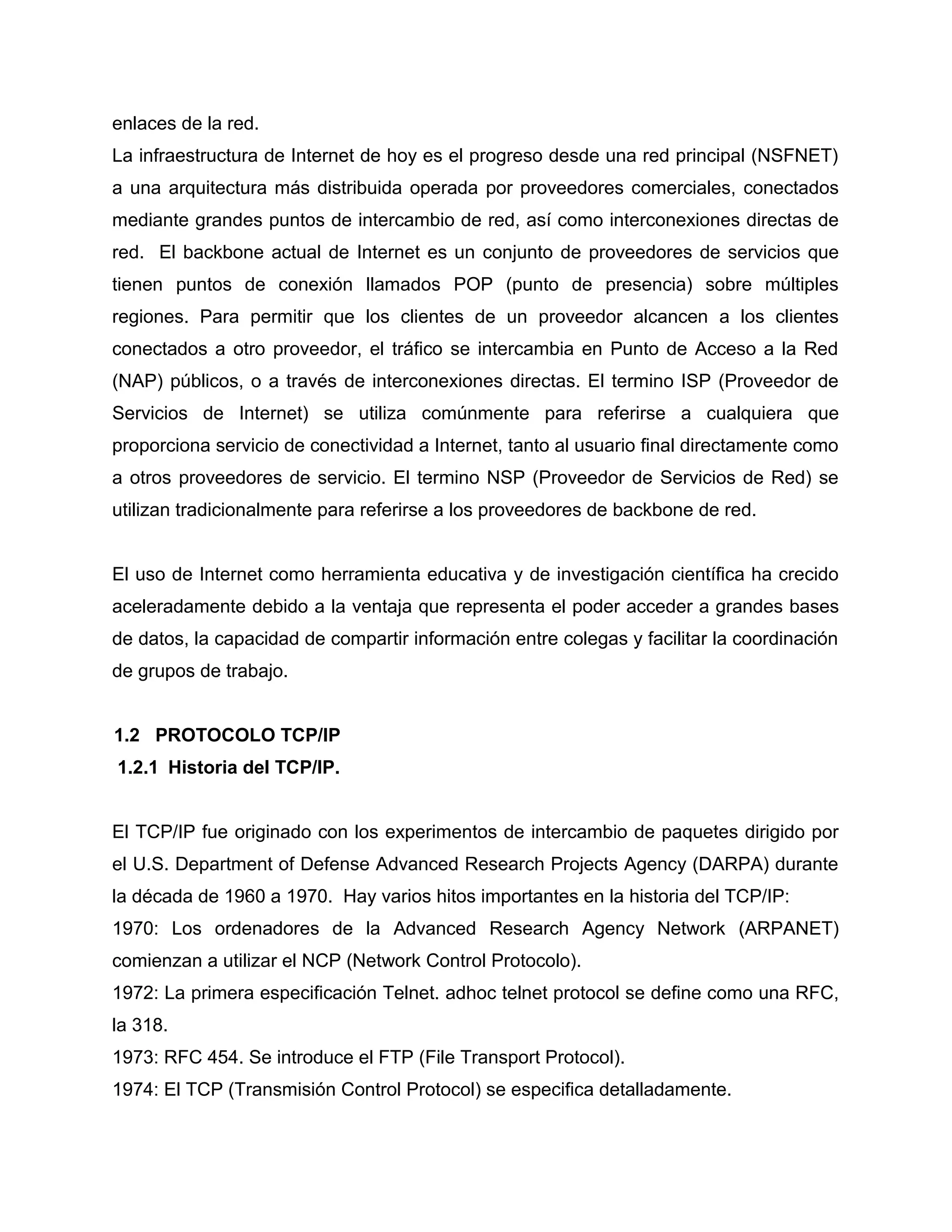 enlaces de la red.
La infraestructura de Internet de hoy es el progreso desde una red principal (NSFNET)
a una arquitectura más distribuida operada por proveedores comerciales, conectados
mediante grandes puntos de intercambio de red, así como interconexiones directas de
red. El backbone actual de Internet es un conjunto de proveedores de servicios que
tienen puntos de conexión llamados POP (punto de presencia) sobre múltiples
regiones. Para permitir que los clientes de un proveedor alcancen a los clientes
conectados a otro proveedor, el tráfico se intercambia en Punto de Acceso a la Red
(NAP) públicos, o a través de interconexiones directas. El termino ISP (Proveedor de
Servicios de Internet) se utiliza comúnmente para referirse a cualquiera que
proporciona servicio de conectividad a Internet, tanto al usuario final directamente como
a otros proveedores de servicio. El termino NSP (Proveedor de Servicios de Red) se
utilizan tradicionalmente para referirse a los proveedores de backbone de red.
El uso de Internet como herramienta educativa y de investigación científica ha crecido
aceleradamente debido a la ventaja que representa el poder acceder a grandes bases
de datos, la capacidad de compartir información entre colegas y facilitar la coordinación
de grupos de trabajo.
1.2 PROTOCOLO TCP/IP
1.2.1 Historia del TCP/IP.
El TCP/IP fue originado con los experimentos de intercambio de paquetes dirigido por
el U.S. Department of Defense Advanced Research Projects Agency (DARPA) durante
la década de 1960 a 1970. Hay varios hitos importantes en la historia del TCP/IP:
1970: Los ordenadores de la Advanced Research Agency Network (ARPANET)
comienzan a utilizar el NCP (Network Control Protocolo).
1972: La primera especificación Telnet. adhoc telnet protocol se define como una RFC,
la 318.
1973: RFC 454. Se introduce el FTP (File Transport Protocol).
1974: El TCP (Transmisión Control Protocol) se especifica detalladamente.
 