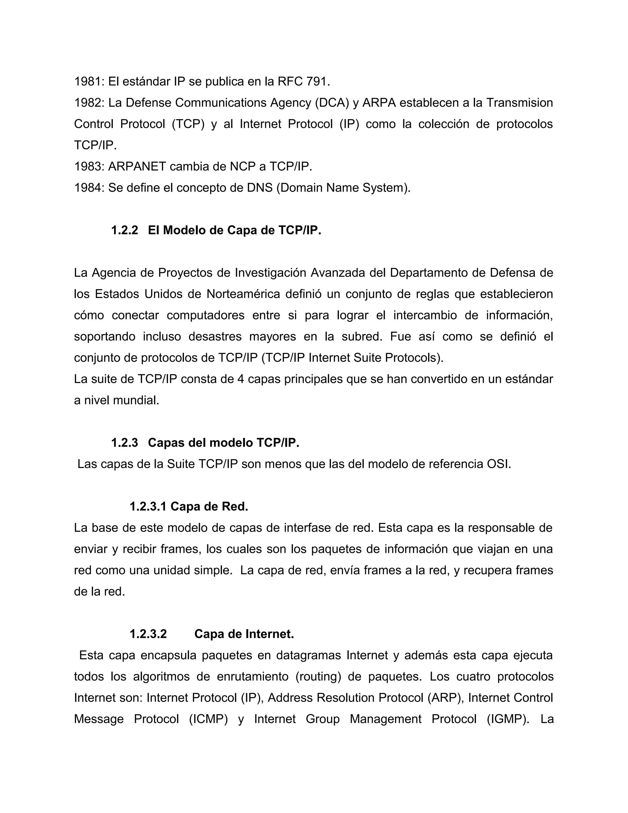 1981: El estándar IP se publica en la RFC 791.
1982: La Defense Communications Agency (DCA) y ARPA establecen a la Transmision
Control Protocol (TCP) y al Internet Protocol (IP) como la colección de protocolos
TCP/IP.
1983: ARPANET cambia de NCP a TCP/IP.
1984: Se define el concepto de DNS (Domain Name System).
1.2.2 El Modelo de Capa de TCP/IP.
La Agencia de Proyectos de Investigación Avanzada del Departamento de Defensa de
los Estados Unidos de Norteamérica definió un conjunto de reglas que establecieron
cómo conectar computadores entre si para lograr el intercambio de información,
soportando incluso desastres mayores en la subred. Fue así como se definió el
conjunto de protocolos de TCP/IP (TCP/IP Internet Suite Protocols).
La suite de TCP/IP consta de 4 capas principales que se han convertido en un estándar
a nivel mundial.
1.2.3 Capas del modelo TCP/IP.
Las capas de la Suite TCP/IP son menos que las del modelo de referencia OSI.
1.2.3.1 Capa de Red.
La base de este modelo de capas de interfase de red. Esta capa es la responsable de
enviar y recibir frames, los cuales son los paquetes de información que viajan en una
red como una unidad simple. La capa de red, envía frames a la red, y recupera frames
de la red.
1.2.3.2 Capa de Internet.
Esta capa encapsula paquetes en datagramas Internet y además esta capa ejecuta
todos los algoritmos de enrutamiento (routing) de paquetes. Los cuatro protocolos
Internet son: Internet Protocol (IP), Address Resolution Protocol (ARP), Internet Control
Message Protocol (ICMP) y Internet Group Management Protocol (IGMP). La
 