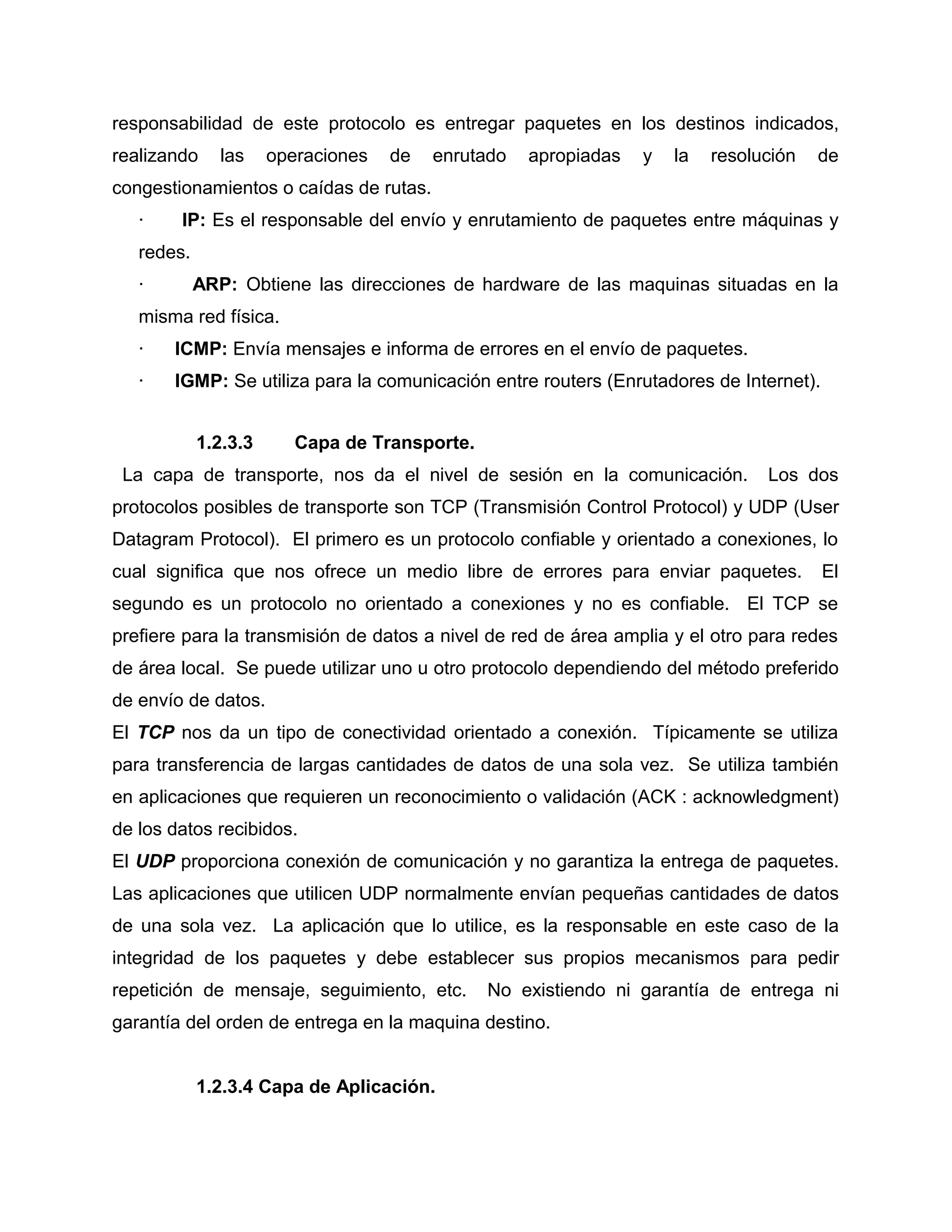 responsabilidad de este protocolo es entregar paquetes en los destinos indicados,
realizando las operaciones de enrutado apropiadas y la resolución de
congestionamientos o caídas de rutas.
· IP: Es el responsable del envío y enrutamiento de paquetes entre máquinas y
redes.
· ARP: Obtiene las direcciones de hardware de las maquinas situadas en la
misma red física.
· ICMP: Envía mensajes e informa de errores en el envío de paquetes.
· IGMP: Se utiliza para la comunicación entre routers (Enrutadores de Internet).
1.2.3.3 Capa de Transporte.
La capa de transporte, nos da el nivel de sesión en la comunicación. Los dos
protocolos posibles de transporte son TCP (Transmisión Control Protocol) y UDP (User
Datagram Protocol). El primero es un protocolo confiable y orientado a conexiones, lo
cual significa que nos ofrece un medio libre de errores para enviar paquetes. El
segundo es un protocolo no orientado a conexiones y no es confiable. El TCP se
prefiere para la transmisión de datos a nivel de red de área amplia y el otro para redes
de área local. Se puede utilizar uno u otro protocolo dependiendo del método preferido
de envío de datos.
El TCP nos da un tipo de conectividad orientado a conexión. Típicamente se utiliza
para transferencia de largas cantidades de datos de una sola vez. Se utiliza también
en aplicaciones que requieren un reconocimiento o validación (ACK : acknowledgment)
de los datos recibidos.
El UDP proporciona conexión de comunicación y no garantiza la entrega de paquetes.
Las aplicaciones que utilicen UDP normalmente envían pequeñas cantidades de datos
de una sola vez. La aplicación que lo utilice, es la responsable en este caso de la
integridad de los paquetes y debe establecer sus propios mecanismos para pedir
repetición de mensaje, seguimiento, etc. No existiendo ni garantía de entrega ni
garantía del orden de entrega en la maquina destino.
1.2.3.4 Capa de Aplicación.
 