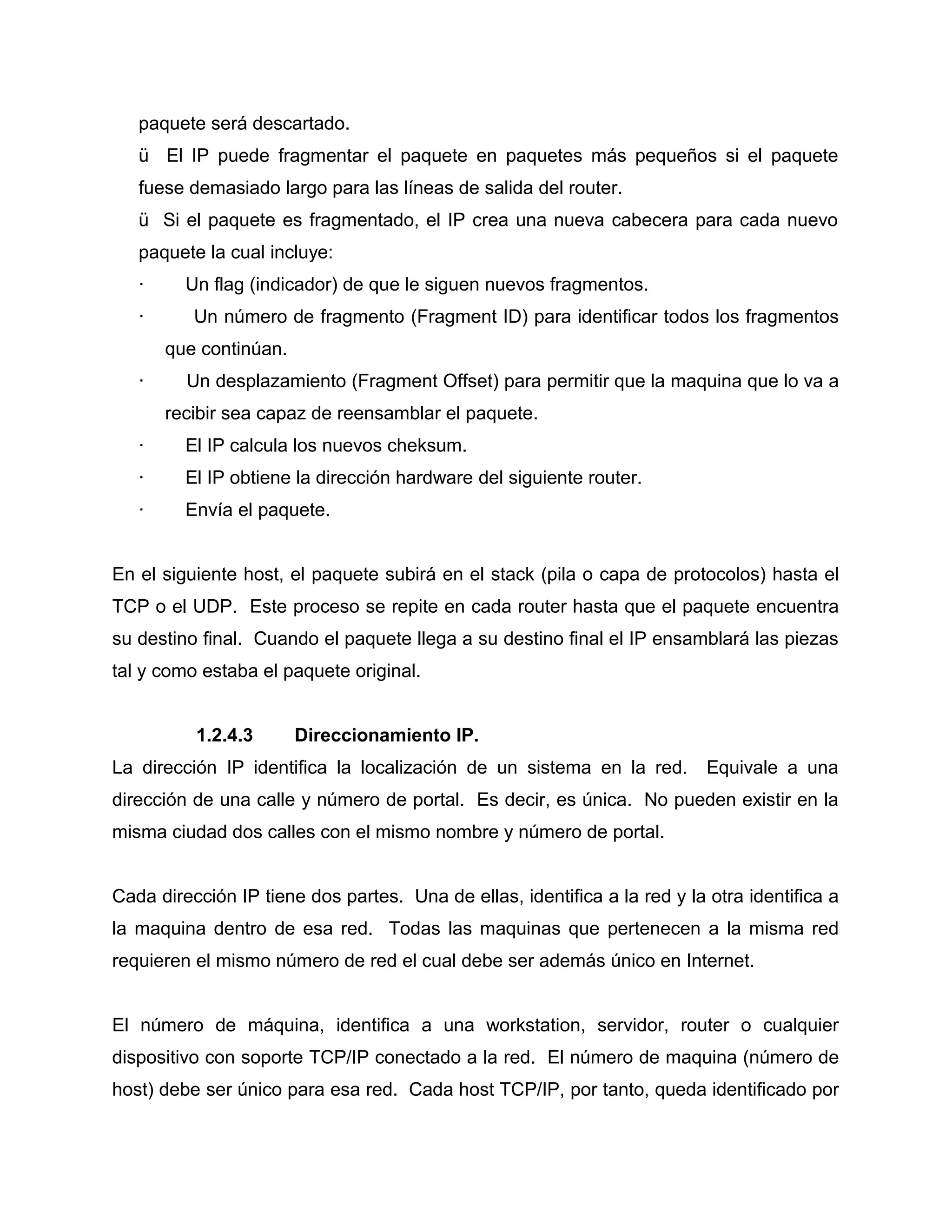 paquete será descartado.
ü El IP puede fragmentar el paquete en paquetes más pequeños si el paquete
fuese demasiado largo para las líneas de salida del router.
ü Si el paquete es fragmentado, el IP crea una nueva cabecera para cada nuevo
paquete la cual incluye:
· Un flag (indicador) de que le siguen nuevos fragmentos.
· Un número de fragmento (Fragment ID) para identificar todos los fragmentos
que continúan.
· Un desplazamiento (Fragment Offset) para permitir que la maquina que lo va a
recibir sea capaz de reensamblar el paquete.
· El IP calcula los nuevos cheksum.
· El IP obtiene la dirección hardware del siguiente router.
· Envía el paquete.
En el siguiente host, el paquete subirá en el stack (pila o capa de protocolos) hasta el
TCP o el UDP. Este proceso se repite en cada router hasta que el paquete encuentra
su destino final. Cuando el paquete llega a su destino final el IP ensamblará las piezas
tal y como estaba el paquete original.
1.2.4.3 Direccionamiento IP.
La dirección IP identifica la localización de un sistema en la red. Equivale a una
dirección de una calle y número de portal. Es decir, es única. No pueden existir en la
misma ciudad dos calles con el mismo nombre y número de portal.
Cada dirección IP tiene dos partes. Una de ellas, identifica a la red y la otra identifica a
la maquina dentro de esa red. Todas las maquinas que pertenecen a la misma red
requieren el mismo número de red el cual debe ser además único en Internet.
El número de máquina, identifica a una workstation, servidor, router o cualquier
dispositivo con soporte TCP/IP conectado a la red. El número de maquina (número de
host) debe ser único para esa red. Cada host TCP/IP, por tanto, queda identificado por
 