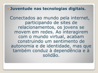  Juventude nas tecnologias digitais. 
Conectados ao mundo pela internet, 
participando de sites de 
relacionamentos, os jovens se 
movem em redes. Ao interagirem 
com o mundo virtual, acabam 
construindo um sentimento de 
autonomia e de identidade, mas que 
também conduz à dependência e à 
solidão. 
 