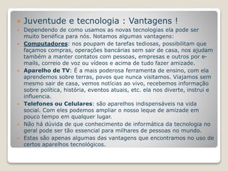  Juventude e tecnologia : Vantagens ! 
 Dependendo de como usamos as novas tecnologias ela pode ser 
muito benéfica para nós. Notamos algumas vantagens: 
 Computadores: nos poupam de tarefas tediosas, possibilitam que 
façamos compras, operações bancárias sem sair de casa, nos ajudam 
também a manter contatos com pessoas, empresas e outros por e-mails, 
correio de voz ou vídeos e acima de tudo fazer amizade. 
 Aparelho de TV: É a mais poderosa ferramenta de ensino, com ela 
aprendemos sobre terras, povos que nunca visitamos. Viajamos sem 
mesmo sair de casa, vemos notícias ao vivo, recebemos informação 
sobre política, história, eventos atuais, etc. ela nos diverte, instrui e 
influencia. 
 Telefones ou Celulares: são aparelhos indispensáveis na vida 
social. Com eles podemos ampliar o nosso leque de amizade em 
pouco tempo em qualquer lugar. 
 Não há dúvida de que conhecimento de informática da tecnologia no 
geral pode ser tão essencial para milhares de pessoas no mundo. 
 Estas são apenas algumas das vantagens que encontramos no uso de 
certos aparelhos tecnológicos. 
 