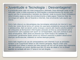  Juventude e Tecnologia : Desvantagens! 
 A juventude anda cada vez mais preguiçosa e alienada. Essa alienação pode vir da 
televisão, onde a mídia expressa as informações e acontecimentos de acordo com 
aquilo que lhe é conveniente e também da internet, onde os jovens ficam limitados a 
determinados jogos ou sites de entretenimento e bate-papos. Podemos falar da 
tecnologia em geral, não só focando a internet, mas envolvendo tudo aquilo que 
distrai. 
 Outro lado obscuro ou desvantajoso das tecnologias sobretudo da internet é que 
muita das vezes ela se torna um campo de caça para predadores sexuais de crianças 
e adolescentes. Sem se darem conta crianças e jovens até mesmo adultos podem 
ser enlaçados se fornecerem informações pessoais on-line ou concordarem em si 
encontrarem com a pessoa com quem se correspondem, isso com certeza é uma 
ideia ameaçadora. Além disso as pessoas que ficam horas a fio isoladas no 
computador geralmente fazem pouco ou nenhum exercício e podem desenvolver 
doenças cardiovascular, diabetes ou outras doenças graves. 
 Outro lado negativo do uso de computadores com internet é que as amizades 
tendem a ser superficiais falsas ou até mesmo perigosa. Alguns criam uma 
identidade que reflete a pessoa que eles querem ser em vez de quem eles realmente 
são, por exemplo um jovem declara que tem 25 anos de idade e vivi no Brasil 
quando na verdade ele tem 17 anos e vivi em Angola. 
 