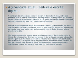 A juventude atual : Leitura e escrita 
digital ! 
 A tecnologia da comunicação tem sido explorada de muitas formas, entre elas 
podemos citar as formas abreviadas e diferenciadas da escrita padrão. Por exemplo : 
na escrita padrão escrevemos a palavra “VOCÊ” já na escrita digital em conversas de 
bate-papo abreviamos para “VC” e assim sucessivamente. 
 Nos dias atuais as pessoas estão lendo cada vez menos. Quando se fala em leitura, a 
referência não é apenas o livro em si e sim as mais diversas formas nas quais ela se 
apresenta, pois, esta muito mais fácil escutar através do áudio do que a leitura 
propriamente dita. 
 Não podemos descartar o papel que a família pode exercer diante do incentivo à 
leitura. Os pais deveriam diminuir aos poucos do dia-a-dia das crianças, a televisão, 
os vídeo games, a internet e os aparelhos celulares e as incentivarem desde cedo 
para a literatura, o que pode ser muito prazeroso se inserida de forma sedutora na 
vida das mesmas. Mas a questão é que a própria família, antigamente base e 
referência na vida do ser humano, está cada vez mais desestruturada. 
 