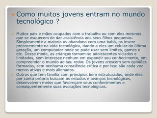  Como muitos jovens entram no mundo 
tecnológico ? 
 Muitos pais e mães ocupados com o trabalho ou com eles mesmos 
que se esquecem de dar assistência aos seus filhos pequenos. 
Simplesmente a maioria os abandona com uma babá, os insere 
precocemente na vida tecnológica, dando a eles um celular da última 
geração, um computador onde se pode usar sem limites, games e 
etc. Desse modo, as crianças tornam-se adolescentes viciados e 
limitados, sem interesse nenhum em expandir seu conhecimento, em 
compreender o mundo ao seu redor. Os jovens crescem sem opiniões 
formadas, sem nenhuma consciência crítica e por isso são cada vez 
menos ativos e mais alienados. 
 Outros que tem família com princípios bem estruturados, onde eles 
por conta própria buscam os estudos e avanços tecnológicos, 
desenvolvem meios que favoreçam seus conhecimentos e 
consequentemente suas evoluções tecnológicas. 
 