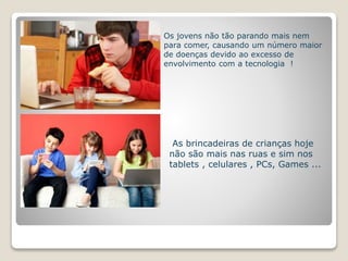 Os jovens não tão parando mais nem 
para comer, causando um número maior 
de doenças devido ao excesso de 
envolvimento com a tecnologia ! 
As brincadeiras de crianças hoje 
não são mais nas ruas e sim nos 
tablets , celulares , PCs, Games ... 
 
