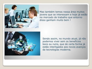 Mas também temos nessa área muitos 
jovens que se interessam e hoje já estão 
no mercado de trabalho que entorno 
disso ganham muito bem ! 
Sendo assim, no mundo atual, já não 
podemos viver sem os benefícios 
bons ou ruins, que de certa forma já 
estão interligados aos novos avanços 
da tecnologias moderna. 
 