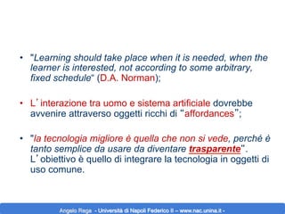 •  "Learning should take place when it is needed, when the
learner is interested, not according to some arbitrary,
fixed schedule“ (D.A. Norman);
•  L’interazione tra uomo e sistema artificiale dovrebbe
avvenire attraverso oggetti ricchi di “affordances”;
•  "la tecnologia migliore è quella che non si vede, perché è
tanto semplice da usare da diventare trasparente“.
L’obiettivo è quello di integrare la tecnologia in oggetti di
uso comune.

Angelo Rega - Università di Napoli Federico II – www.nac.unina.it -

 
