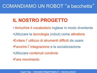 COMANDIAMO UN ROBOT “a bacchetta”
IL NOSTRO PROGETTO
•  Arricchire il vocabolario inglese in modo divertente
• Utilizzare la tecnologia (robot) come attrattore
• Evitare l’utilizzo di strumenti difficili da usare
• Favorire l’integrazione e la socializzazione
• Utilizzare contenuti condivisi
• Fare movimento

Angelo Rega - Università di Napoli Federico II – www.nac.unina.it -

 