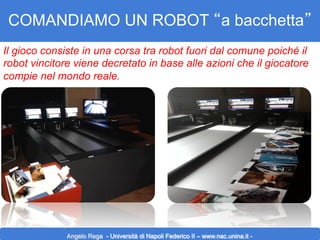 COMANDIAMO UN ROBOT “a bacchetta”
Il gioco consiste in una corsa tra robot fuori dal comune poiché il
robot vincitore viene decretato in base alle azioni che il giocatore
compie nel mondo reale.

Angelo Rega - Università di Napoli Federico II – www.nac.unina.it -

 