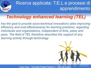 Ricerca applicata: T.E.L e processi di
apprendimento
Technology enhanced learning (TEL)
has the goal to provide socio-technical innovations (also improving
efficiency and cost effectiveness) for learning practices, regarding
individuals and organizations, independent of time, place and
pace. The field of TEL therefore describes the support of any
learning activity through technology

Angelo Rega - Università di Napoli Federico II – www.nac.unina.it -

 