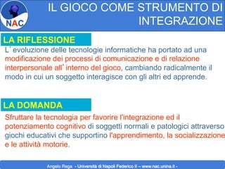 IL GIOCO COME STRUMENTO DI
INTEGRAZIONE
LA RIFLESSIONE
L’evoluzione delle tecnologie informatiche ha portato ad una
modificazione dei processi di comunicazione e di relazione
interpersonale all’interno del gioco, cambiando radicalmente il
modo in cui un soggetto interagisce con gli altri ed apprende.

LA DOMANDA

Sfruttare la tecnologia per favorire l'integrazione ed il
potenziamento cognitivo di soggetti normali e patologici attraverso
giochi educativi che supportino l'apprendimento, la socializzazione
e le attività motorie.
Angelo Rega - Università di Napoli Federico II – www.nac.unina.it -

 