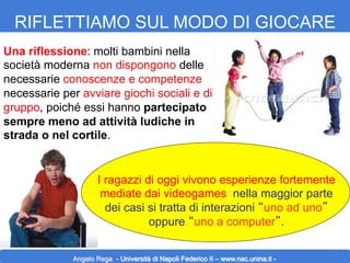RIFLETTIAMO SUL MODO DI GIOCARE
Una riflessione: molti bambini nella
società moderna non dispongono delle
necessarie conoscenze e competenze
necessarie per avviare giochi sociali e di
gruppo, poiché essi hanno partecipato
sempre meno ad attività ludiche in
strada o nel cortile.

I ragazzi di oggi vivono esperienze fortemente
mediate dai videogames, nella maggior parte
dei casi si tratta di interazioni “uno ad uno”
oppure “uno a computer”.
Angelo Rega - Università di Napoli Federico II – www.nac.unina.it -

 