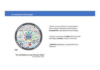 As Vontades da Tecnologia?
. Recriar o nosso interior no nosso exterior
(criar cultura), ampliando, potenciando e
extrapolando capacidades (via tecnologia).
. Garantir a presença de Todos dentro da rede
tecnológica, Sempre, a todo o momento.
. Substituir gatekeepers e especialistas por
máquinas.
"Art and Media are now the Same Thing."
Jay David Bolter, 2019
 