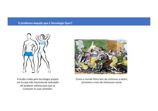 O problema daquilo que a Tecnologia Quer?
A ilusão criada pela tecnologia projeta
um Eu que não necessita da realização
de qualquer esforço para que se
cumpram as suas vontades.
Como o mundo físico tem de continuar a existir,
corremos o risco de retrocesso social.
 