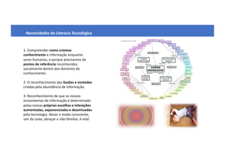 Necessidades da Literacia Tecnológica
1. Compreender como criamos
conhecimento e informação enquanto
seres-humanos, e porque precisamos de
pontos de referência reconhecidos
socialmente dentro dos domínios de
conhecimento.
2. O reconhecimento das ilusões e vontades
criadas pela abundância de informação.
3. Reconhecimento de que os nossos
ecossistemas de informação é determinado
pelas nossas próprias escolhas e interações
aumentadas, exponenciadas e desvirtuadas
pela tecnologia. Ativar o modo consciente,
sair da caixa, abraçar o não-familiar, é vital.
 