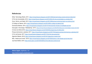 Referências
What Technology Wants, 2011, https://virtual-illusion.blogspot.com/2011/08/what-technology-wants-de-kevin-kelly.html
O Fim da Universidade, 2012, https://virtual-illusion.blogspot.com/2012/02/o-fim-da-universidade-ou-simples.html
Guns, Germs, and Steel, 2013, https://virtual-illusion.blogspot.com/2013/06/porque-evoluimos-tanto-nos-ultimos.html
O Código do Talento, 2014, https://virtual-illusion.blogspot.com/2014/06/o-codigo-do-talento.html
Ensinando Mentes, 2014, https://virtual-illusion.blogspot.com/2014/10/ensinando-mentes-e-inutilidade-da.html
Educação e Tecnologia, ”Multitasking”, 2014, https://virtual-illusion.blogspot.com/2014/01/educacao-e-tecnologia-criacao-em.html
O Início do Infinito 2016, https://virtual-illusion.blogspot.com/2016/04/the-beginning-of-infinity.html
Porque dominamos o planeta, 2017, https://virtual-illusion.blogspot.com/2017/04/sapiens-porque-dominamos-o-planeta.html
O Fim da Escola, 2017, https://virtual-illusion.blogspot.com/2017/10/o-fim-da-escola.html
Algoritmo Mestre, 2018, https://virtual-illusion.blogspot.com/2018/10/algoritmo-mestre.html
Mito: “desde que se leia”, 2019, https://virtual-illusion.blogspot.com/2019/04/sobre-o-mito-desde-que-se-leia.html
Jay David Bolter, 2019, https://www.salon.com/2019/04/28/how-the-elite-lost-control-of-art
Nelson Zagalo, DigiMedia / UA
http://nelsonzagalo.googlepages.com
 