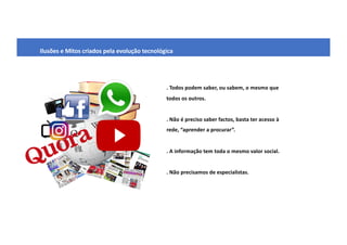 Ilusões e Mitos criados pela evolução tecnológica
. Todos podem saber, ou sabem, o mesmo que
todos os outros.
. Não é preciso saber factos, basta ter acesso à
rede, “aprender a procurar”.
. A informação tem toda o mesmo valor social.
. Não precisamos de especialistas.
 