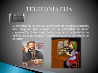 La telefonía fija es uno de los servicios de telecomunicaciones
más antiguos. Que consiste en la posibilidad de tener
comunicación bidireccional (hablar y escuchar) a través de un
teléfono (aparato receptor) conectado a una red por medio de
un cable.
 