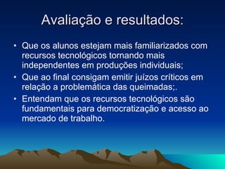 Avaliação e resultados: Que os alunos estejam mais familiarizados com recursos tecnológicos tornando mais independentes em produções individuais; Que ao final consigam emitir juízos críticos em relação a problemática das queimadas;. Entendam que os recursos tecnológicos são fundamentais para democratização e acesso ao mercado de trabalho. 