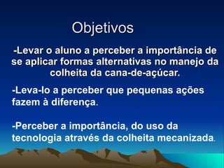 Objetivos  -Levar o aluno a perceber a importância de se aplicar formas alternativas no manejo da colheita da cana-de-açúcar. -Leva-lo a perceber que pequenas ações fazem à diferença . -Perceber a importância, do uso da tecnologia através da colheita mecanizada . 
