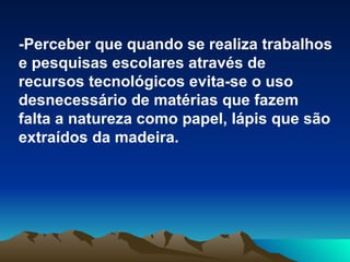 -Perceber que quando se realiza trabalhos e pesquisas escolares através de recursos tecnológicos evita-se o uso desnecessário de matérias que fazem falta a natureza como papel, lápis que são extraídos da madeira.   