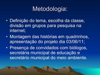 Metodologia: Definição do tema, escolha da classe, divisão em grupos para pesquisa na internet; Montagem das histórias em quadrinhos, apresentação do projeto dia 03/06/11; Presença de convidados com biólogos, secretária municipal de educação e secretário municipal do meio ambiente. 