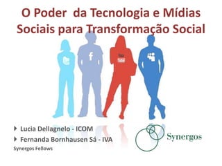 O Poder da Tecnologia e Mídias
 Sociais para Transformação Social




 Lucia Dellagnelo - ICOM
 Fernanda Bornhausen Sá - IVA
Synergos Fellows
 