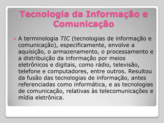 Tecnologia da Informação e
           Comunicação
   A terminologia TIC (tecnologias de informação e
    comunicação), especificamente, envolve a
    aquisição, o armazenamento, o processamento e
    a distribuição da informação por meios
    eletrônicos e digitais, como rádio, televisão,
    telefone e computadores, entre outros. Resultou
    da fusão das tecnologias de informação, antes
    referenciadas como informática, e as tecnologias
    de comunicação, relativas às telecomunicações e
    mídia eletrônica.
 