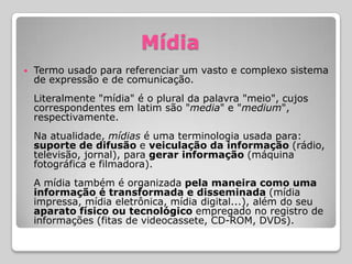 Mídia
   Termo usado para referenciar um vasto e complexo sistema
    de expressão e de comunicação.
    Literalmente "mídia" é o plural da palavra "meio", cujos
    correspondentes em latim são "media" e "medium",
    respectivamente.
    Na atualidade, mídias é uma terminologia usada para:
    suporte de difusão e veiculação da informação (rádio,
    televisão, jornal), para gerar informação (máquina
    fotográfica e filmadora).
    A mídia também é organizada pela maneira como uma
    informação é transformada e disseminada (mídia
    impressa, mídia eletrônica, mídia digital...), além do seu
    aparato físico ou tecnológico empregado no registro de
    informações (fitas de videocassete, CD-ROM, DVDs).
 