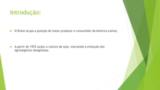 Introdução:
 O Brasil ocupa a posição de maior produtor e consumidor da América Latina;
 A partir de 1972 surgiu a cultura de soja, marcando a evolução dos
agronegócios oleaginosas.
 