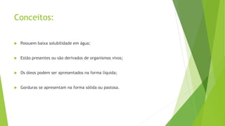 Conceitos:
 Possuem baixa solubilidade em água;
 Estão presentes ou são derivados de organismos vivos;
 Os óleos podem ser apresentados na forma líquida;
 Gorduras se apresentam na forma sólida ou pastosa.
 
