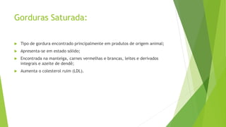 Gorduras Saturada:
 Tipo de gordura encontrado principalmente em produtos de origem animal;
 Apresenta-se em estado sólido;
 Encontrada na manteiga, carnes vermelhas e brancas, leites e derivados
integrais e azeite de dendê;
 Aumenta o colesterol ruim (LDL).
 