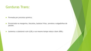 Gorduras Trans:
 Formada por processo químico;
 Encontrada na margarina, biscoitos, batatas fritas, sorvetes e salgadinhos de
pacote.
 Aumenta o colesterol ruim (LDL) e ao mesmo tempo reduz o bom (HDL)
 