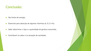 Conclusão:
 São fontes de energia;
 Essenciais para absorção de algumas vitaminas (A, D, E e K);
 Saber determinar o tipo e a quantidade de gordura consumida;
 Contribuem no sabor e na sensação de saciedade.
 