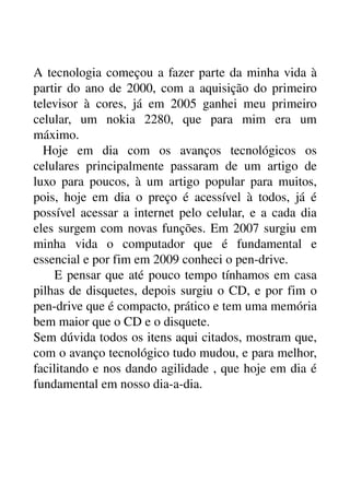 A tecnologia começou a fazer parte da minha vida à 
partir do ano de 2000, com a aquisição do primeiro 
televisor   à   cores,   já   em   2005   ganhei   meu   primeiro 
celular,   um   nokia   2280,   que   para   mim   era   um 
máximo.
  Hoje   em   dia   com   os   avanços   tecnológicos   os 
celulares   principalmente   passaram   de   um   artigo   de 
luxo para poucos,  à um artigo popular para muitos, 
pois,   hoje   em   dia   o   preço   é   acessível   à   todos,   já   é 
possível acessar a internet pelo celular, e a cada dia 
eles surgem com novas funções. Em 2007 surgiu em 
minha   vida   o   computador   que   é   fundamental   e 
essencial e por fim em 2009 conheci o pen­drive.
  E pensar que até pouco tempo tínhamos em casa 
pilhas de disquetes, depois surgiu o CD, e por fim o 
pen­drive que é compacto, prático e tem uma memória 
bem maior que o CD e o disquete.
Sem dúvida todos os itens aqui citados, mostram que, 
com o avanço tecnológico tudo mudou, e para melhor, 
facilitando e nos dando agilidade , que hoje em dia é 
fundamental em nosso dia­a­dia.
 