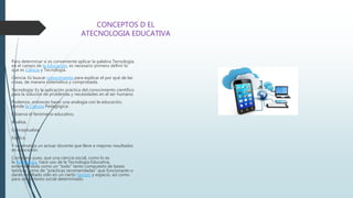 CONCEPTOS D EL
ATECNOLOGIA EDUCATIVA
Para determinar si es conveniente aplicar la palabra Tecnología,
en el campo de la Educación, es necesario primero definir lo
que es Ciencia y Tecnología.
Ciencia: Es buscar conocimiento para explicar el por qué de las
cosas, de manera sistemática y comprobada.
Tecnología: Es la aplicación práctica del conocimiento científico
para la solución de problemas y necesidades en el ser humano.
Podemos, entonces hacer una analogía con la educación,
donde la Ciencia Pedagógica:
Observa el fenómeno educativo.
Analiza.
Conceptualiza.
Explica.
Y sistematiza un actuar docente que lleve a mejores resultados
en educación.
Considero pues, que una ciencia social, como lo es
la Pedagogía, hace uso de la Tecnología Educativa,
entendiéndola como un "todo" tanto compuesto de bases
teóricas como de "prácticas recomendadas" que funcionarán o
darán resultado sólo en un cierto tiempo y espacio, así como
para un contexto social determinado.
 
