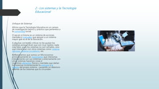 2.- Los sistemas y la Tecnología
Educacional
Enfoque de Sistemas
Afirmo que la Tecnología Educativa es un campo
de investigación teórico y práctico que pertenece a
la comunidad social.
O sea en sí misma es un sistema de acciones
mentales y manuales que apoyan a un sistema
mayor que es el de la Educación.
A algunas corrientes críticas no les gustan los
sistemas porque dicen que son muy rígidos; nada
más falso, pues los sistemas no son cerrados, sino
que interactúan con otros sistemas como: sistema
nervioso, sistema circulatorio, etc.
Reflexionemos que somos un Microcosmos
armoniosamente en movimiento que interactúa
internamente con sus sistemas y externamente con
otros sistemas hacemos cosas e
ingerimos alimentos físicos y mentales que dañan
los sistemas incrementando la entropía y la
muerte del propio sistema , causando un deterioro
además de los sistemas que lo circundan.
 