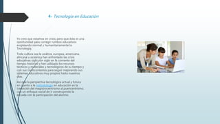 4- Tecnología en Educación
Yo creo que estamos en crisis; pero que ésta es una
oportunidad para corregir rumbos educativos
empleando normal y humanitariamente la
Tecnología.
Toda cultura sea la asiática, europea, americana,
africana u oceánica han enfrentado las crisis
educativas siglo con siglo en la corriente del
tiempo histórico y han utilizado los recursos
técnicos y materiales y tecnológicos de su tiempo y
con sus multicontextos para seguir mejorando sus
sistemas educativos muy propios hasta nuestros
días.
Así que la perspectiva tecnológica actual y futura
en cuanto a la metodología en educación es la
transición del magistrocentrismo al puericentrismo,
con un enfoque social de ir construyendo la
escuela con la participación del alumno.
 