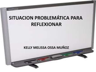 SITUACION PROBLEMÁTICA PARA 
REFLEXIONAR 
KELLY MELISSA OSSA MUÑOZ 
 