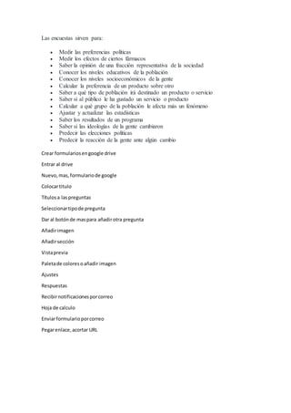 Las encuestas sirven para:
 Medir las preferencias políticas
 Medir los efectos de ciertos fármacos
 Saber la opinión de una fracción representativa de la sociedad
 Conocer los niveles educativos de la población
 Conocer los niveles socioeconómicos de la gente
 Calcular la preferencia de un producto sobre otro
 Saber a qué tipo de población irá destinado un producto o servicio
 Saber si al público le ha gustado un servicio o producto
 Calcular a qué grupo de la población le afecta más un fenómeno
 Ajustar y actualizar las estadísticas
 Saber los resultados de un programa
 Saber si las ideologías de la gente cambiaron
 Predecir las elecciones políticas
 Predecir la reacción de la gente ante algún cambio
Crear formulariosengoogle drive
Entrar al drive
Nuevo,mas,formulariode google
Colocartitulo
Títulosa laspreguntas
Seleccionartipode pregunta
Dar al botónde maspara añadirotra pregunta
Añadirimagen
Añadirsección
Vistaprevia
Paletade coloresoañadir imagen
Ajustes
Respuestas
Recibirnotificacionesporcorreo
Hoja de calculo
Enviarformularioporcorreo
Pegarenlace,acortar URL
 
