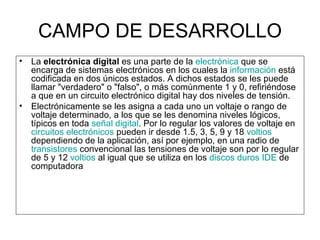 CAMPO DE DESARROLLO La  electrónica digital  es una parte de la  electrónica  que se encarga de sistemas electrónicos en los cuales la  información  está codificada en dos únicos estados. A dichos estados se les puede llamar "verdadero" o "falso", o más comúnmente 1 y 0, refiriéndose a que en un circuito electrónico digital hay dos niveles de tensión. Electrónicamente se les asigna a cada uno un voltaje o rango de voltaje determinado, a los que se les denomina niveles lógicos, típicos en toda  señal digital . Por lo regular los valores de voltaje en  circuitos electrónicos  pueden ir desde 1.5, 3, 5, 9 y 18  voltios  dependiendo de la aplicación, así por ejemplo, en una radio de  transistores  convencional las tensiones de voltaje son por lo regular de 5 y 12  voltios  al igual que se utiliza en los  discos duros   IDE  de computadora 