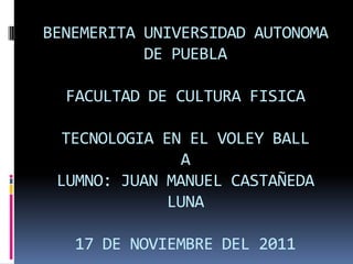 BENEMERITA UNIVERSIDAD AUTONOMA
           DE PUEBLA

  FACULTAD DE CULTURA FISICA

  TECNOLOGIA EN EL VOLEY BALL
                A
 LUMNO: JUAN MANUEL CASTAÑEDA
              LUNA

   17 DE NOVIEMBRE DEL 2011
 
