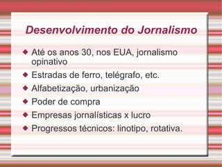 Desenvolvimento do Jornalismo Até os anos 30, nos EUA, jornalismo opinativo Estradas de ferro, telégrafo, etc. Alfabetização, urbanização Poder de compra Empresas jornalísticas x lucro Progressos técnicos: linotipo, rotativa. 