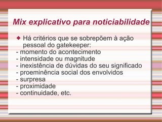 Mix explicativo para noticiabilidade Há critérios que se sobrepõem à ação pessoal do gatekeeper: - momento do acontecimento - intensidade ou magnitude - inexistência de dúvidas do seu significado - proeminência social dos envolvidos - surpresa - proximidade - continuidade, etc. 