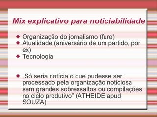 Mix explicativo para noticiabilidade Organização do jornalismo (furo) Atualidade (aniversário de um partido, por ex) Tecnologia  „ Só seria notícia o que pudesse ser processado pela organização noticiosa sem grandes sobressaltos ou compilações no ciclo produtivo” (ATHEIDE apud SOUZA) 