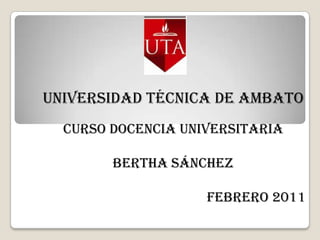 UNIVERSIDAD TÉCNICA DE AMBATO  CURSO DOCENCIA UNIVERSITARIA  BERTHA SÁNCHEZ FEBRERO 2011 
