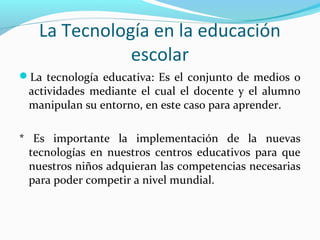La Tecnología en la educación
escolar
La tecnología educativa: Es el conjunto de medios o
actividades mediante el cual el docente y el alumno
manipulan su entorno, en este caso para aprender.
* Es importante la implementación de la nuevas
tecnologías en nuestros centros educativos para que
nuestros niños adquieran las competencias necesarias
para poder competir a nivel mundial.
 